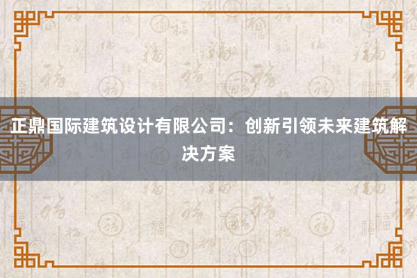 正鼎国际建筑设计有限公司：创新引领未来建筑解决方案